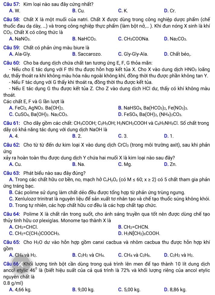 Kim loại nào sau đây cứng nhất?
A. W. B. Cu. C. K. D. Cr.
Câu 58: Chất X là một muối của natri. Chất X được dùng trong công nghiệp dược phẩm (chế
thuốc đau dạ dày, ...) và trong công nghiệp thực phẩm (làm bột nở,... ). Khi đun nóng X sinh là khí
CO_2 Chất X có công thức là
A. NaNO₃. B. NaHCO₃. C. CH₃COONa. D. Na_2CO_3.
Câu 59: Chất có phản ứng màu biure là
A. Ala-Gly. B. Saccarozo. C. Gly-Gly-Ala. D. Chất béo,.
Câu 60: Cho ba dung dịch chứa chất tan tương ứng E, F, G thỏa mãn:
- Nếu cho E tác dụng với F thì thu được hỗn hợp kết tủa X. Cho X vào dung dịch HNO_3 loãng
dư, thấy thoát ra khi không màu hóa nâu ngoài không khí, đồng thời thu được phần không tan Y.
- Nếu F tác dụng với G thấy khi thoát ra, đồng thời thu được kết tủa.
- Nếu E tác dụng G thu được kết tủa Z. Cho Z vào dung dịch HCl dư, thấy có khí không màu
thoát.
Các chất E, F và G lần lượt là
A. FeCl_2,AgNO_3.Ba(OH)_2. B. NaHSO_4,Ba(HCO_3)_2,Fe(NO_3)_3.
C. CuSO_4,Ba(OH)_2.Na_2CO_3. D. FeSO_4,Ba(OH)_2,(NH_4)_2CO_3.
Câu 61: Cho dãy gồm các chất: CH_3COOH;C_2H_5OH; H_2NCH_2COOH và C_6H_5NH_3Cl. Số chất trong
dãy có khả năng tác dụng với dung dịch NaOH là
A. 4. B. 2. C. 3. D. 1.
Câu 62: Cho từ từ đến dư kim loại X vào dung dịch CrCl₃ (trong môi trường axit) , sau khi phản
ứng
xảy ra hoàn toàn thu được dung dịch Y chứa hai muối X là kim loại nào sau đây?
A. Cu. B. Na. C. Mg. D. Zn.
Câu 63: Phát biểu nào sau đây đúng?
A. Trong các chất hữu cơ bền, no, mạch hở C_xH_yO_z (có M≤ 60;x≥ 2) có 5 chất tham gia phản
ứng tráng bạc.
B. Các polime sử dụng làm chất dẻo đều được tổng hợp từ phản ứng trùng ngưng.
C. Xenlulozơ trinitrat là nguyên liệu để sản xuất tơ nhân tạo và chế tạo thuốc súng không khói.
D. Trong tự nhiên, các hợp chất hữu cơ đều là các hợp chất tạp chức.
Câu 64: Polime X là chất rắn trong suốt, cho ánh sáng truyền qua tốt nên được dùng chế tạo
thủy tinh hữu cơ plexiglas. Monome tạo thành X là
A. CH_2=CHCl. B. CH_2=CHCN.
C. CH_2=C(CH_3)COOCH_3. D. H_2N[CH_2)_6COOH.
Câu 65: Cho H_2O dư vào hỗn hợp gồm canxi cacbua và nhôm cacbua thu được hỗn hợp khí
gồm
A. ( CH_4 và H_2. B. C_2H_2 và CH4. C. CH_4 và C₂H₆. D. C_2H_2 và H_2.
Câu 66 Khối lượng tinh bột cần dùng trong quá trình lên men để tạo thành 10 lít dung dịch
ancol etylic 46° là (biết hiệu suất của cả quá trình là 72% và khối lượng riêng của ancol etylic
nguyên chất là
0.8 g/ml)
A. 4,66 kg. B. 9,00 kg. C. 5,00 kg. D. 8,86 kg.