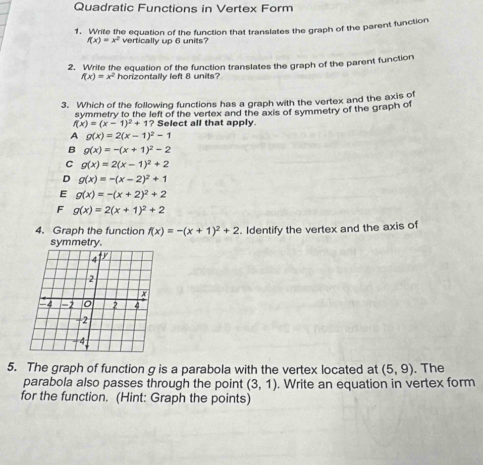 Quadratic Functions in Vertex Form
1. Write the equation of the function that translates the graph of the parent function
f(x)=x^2 vertically up 6 units?
2. Write the equation of the function translates the graph of the parent function
f(x)=x^2 horizontally left 8 units?
3. Which of the following functions has a graph with the vertex and the axis of
symmetry to the left of the vertex and the axis of symmetry of the graph of
f(x)=(x-1)^2+1 ? Select all that apply.
A g(x)=2(x-1)^2-1
B g(x)=-(x+1)^2-2
C g(x)=2(x-1)^2+2
D g(x)=-(x-2)^2+1
E g(x)=-(x+2)^2+2
F g(x)=2(x+1)^2+2
4. Graph the function f(x)=-(x+1)^2+2. Identify the vertex and the axis of
symmetry.
5. The graph of function g is a parabola with the vertex located at (5,9). The
parabola also passes through the point (3,1). Write an equation in vertex form
for the function. (Hint: Graph the points)