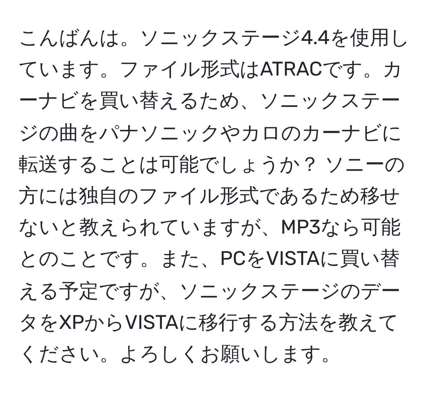 こんばんは。ソニックステージ4.4を使用しています。ファイル形式はATRACです。カーナビを買い替えるため、ソニックステージの曲をパナソニックやカロのカーナビに転送することは可能でしょうか？ ソニーの方には独自のファイル形式であるため移せないと教えられていますが、MP3なら可能とのことです。また、PCをVISTAに買い替える予定ですが、ソニックステージのデータをXPからVISTAに移行する方法を教えてください。よろしくお願いします。