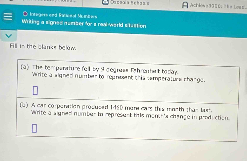 Osceola Schools Achieve3000: The Lead. 
Integers and Rational Numbers 
Writing a signed number for a real-world situation 
Fill in the blanks below. 
(a) The temperature fell by 9 degrees Fahrenheit today. 
Write a signed number to represent this temperature change. 
(b) A car corporation produced 1460 more cars this month than last. 
Write a signed number to represent this month's change in production.