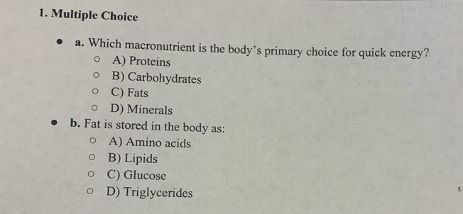 Which macronutrient is the body’s primary choice for quick energy?
A) Proteins
B) Carbohydrates
C) Fats
D) Minerals
b. Fat is stored in the body as:
A) Amino acids
B) Lipids
C) Glucose
D) Triglycerides
L