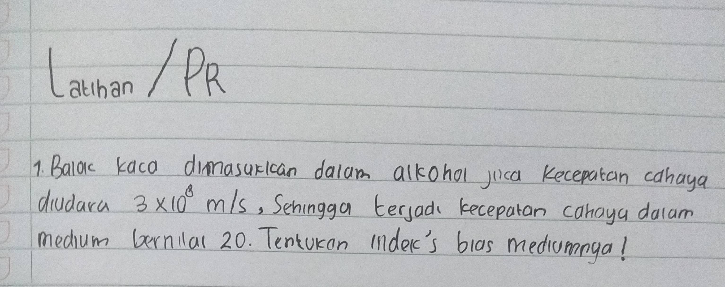 Lannan / PR 
1. Balok kaca dinasurican dalam alkohol jica Kecepatan cahaya 
diudara 3* 10^8m/s , Sehingga tersad keceparan cahaya dalam 
medum bernilal 20. Tentukan indelc's blas mediumnga!