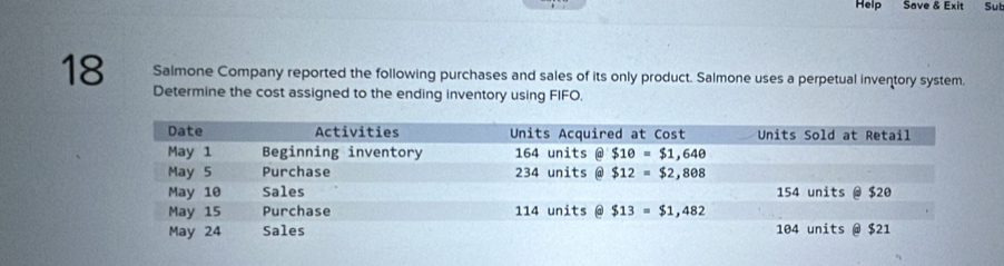 Help Save & Exit Sut
Salmone Company reported the following purchases and sales of its only product. Salmone uses a perpetual inventory system.
18 Determine the cost assigned to the ending inventory using FIFO.