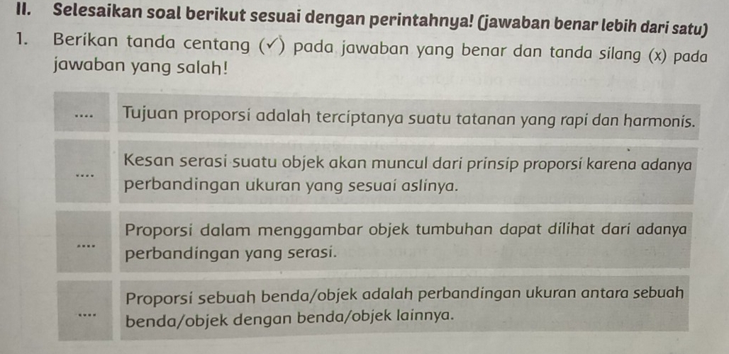 Selesaikan soal berikut sesuai dengan perintahnya! (jawaban benar lebih dari satu)
1. Berikan tanda centang ( (√) pada jawaban yang benar dan tanda silang (x) pada
jawaban yang salah!
… Tujuan proporsi adalah terciptanya suatu tatanan yang rapi dan harmonis.
Kesan serasi suatu objek akan muncul dari prinsip proporsi karena adanya
…. perbandingan ukuran yang sesuai aslinya.
Proporsi dalam menggambar objek tumbuhan dapat dilihat dari adanya
.. perbandingan yang serasi.
Proporsi sebuah benda/objek adalah perbandingan ukuran antara sebuah
…. benda/objek dengan benda/objek lainnya.