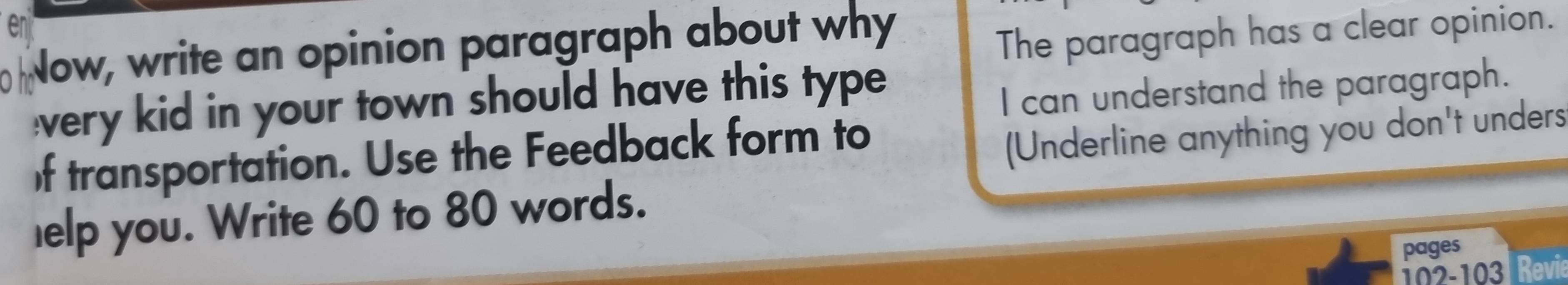 Now, write an opinion paragraph about why 
The paragraph has a clear opinion. 
very kid in your town should have this type 
I can understand the paragraph. 
f transportation. Use the Feedback form to 
(Underline anything you don't unders 
elp you. Write 60 to 80 words. 
pages 
102-103 Revie