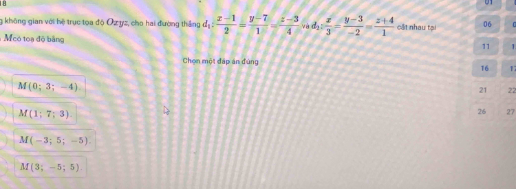 18
01
g không gian với hệ trục tọa độ Oxyz, cho hai đường thắng d_1: (x-1)/2 = (y-7)/1 = (z-3)/4  và d_2: x/3 = (y-3)/-2 = (z+4)/1  cắt nhau tại 06 U
Mcó toạ độ bằng
11 1
Chọn một đáp án đúng
16 1
M (0; 3 -4
21 22
M(1;7;3). 
26 27
M(-3;5;-5)
M(3;-5;5).