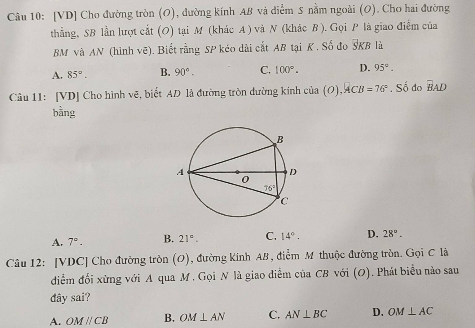 [VD] Cho đường tròn (O), đường kính AB và điểm S nằm ngoài (O). Cho hai đường
thẳng, SB lần lượt cắt (O) tại M (khác A ) và N (khác B ). Gọi P là giao điểm của
BM và AN (hình vẽ). Biết rằng SP kéo dài cắt AB tại K . Số đo overline SKB là
A. 85°.
C.
D.
B. 90°. 100°. 95°.
Câu 11: [VD] Cho hình vẽ, biết AD là đường tròn đường kính cia(O),ACB=76°. Số đo overline BAD
bằng
A. 7°. 21°. C. 14°. D. 28°.
B.
Câu 12: [VDC] Cho đường tròn (O), đường kính AB, điểm M thuộc đường tròn. Gọi C là
điểm đối xừng với A qua M . Gọi N là giao điểm của CB với (O). Phát biểu nào sau
đây sai?
B.
A. OMparallel CB OM⊥ AN C. AN⊥ BC
D. OM⊥ AC