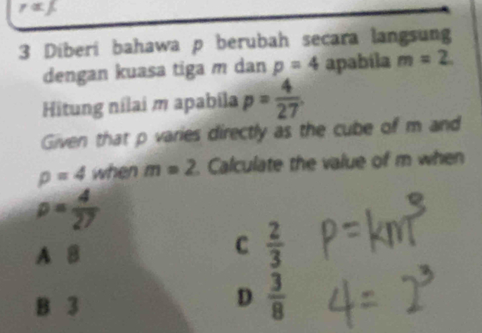 r=1
3 Diberi bahawa p berubah secara langsung
dengan kuasa tiga m dan p=4 apabila m=2. 
Hitung nilai m apabila p= 4/27 
Given that p varies directly as the cube of m and
p=4 when m=2 Calculate the value of m when
rho = 4/27 
A B
C  2/3 
B 3
D  3/8 