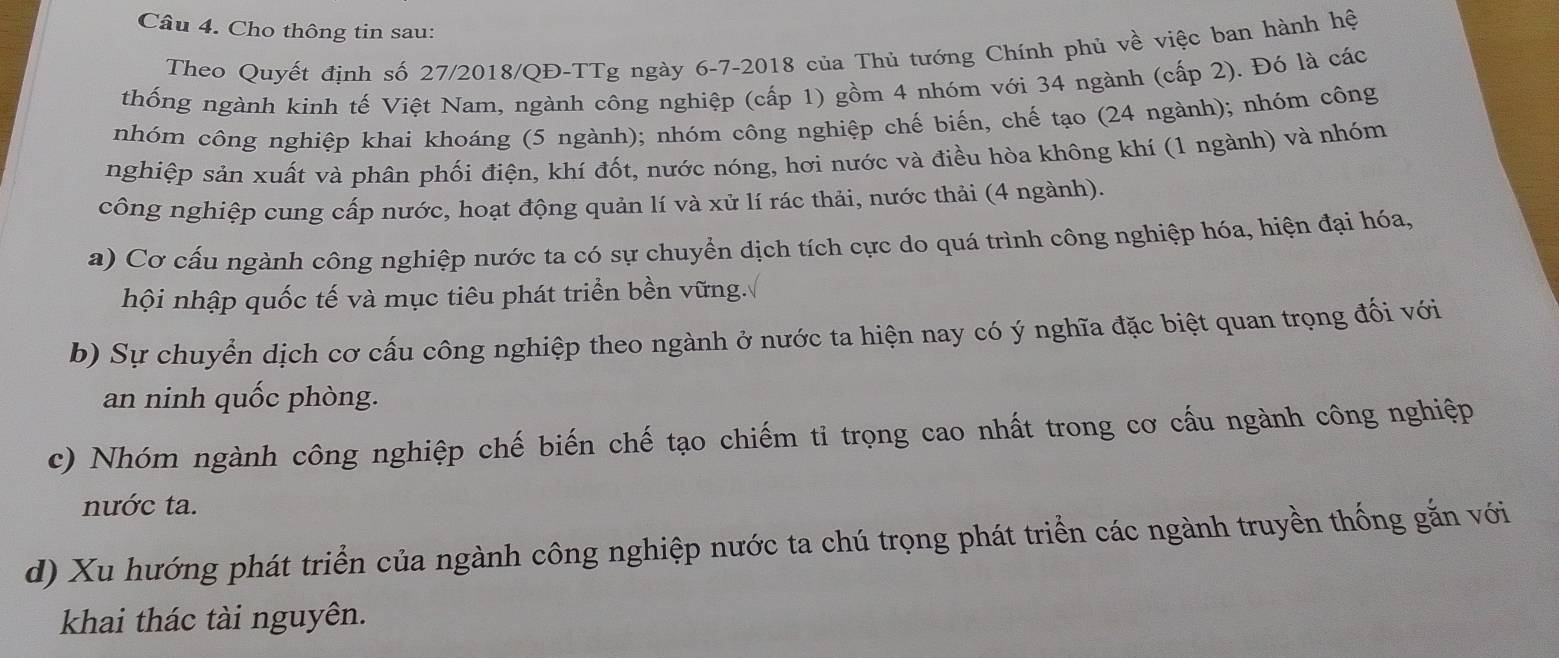 Cho thông tin sau: 
Theo Quyết định số 27/2018/QĐ-TTg ngày 6 -7-2018 của Thủ tướng Chính phủ về việc ban hành hệ 
thống ngành kinh tế Việt Nam, ngành công nghiệp (cấp 1) gồm 4 nhóm với 34 ngành (cấp 2). Đó là các 
nhóm công nghiệp khai khoáng (5 ngành); nhóm công nghiệp chế biến, chế tạo (24 ngành); nhóm công 
nghiệp sản xuất và phân phối điện, khí đốt, nước nóng, hơi nước và điều hòa không khí (1 ngành) và nhóm 
công nghiệp cung cấp nước, hoạt động quản lí và xử lí rác thải, nước thải (4 ngành). 
a) Cơ cấu ngành công nghiệp nước ta có sự chuyển dịch tích cực do quá trình công nghiệp hóa, hiện đại hóa, 
hội nhập quốc tế và mục tiêu phát triển bền vững. 
b) Sự chuyển dịch cơ cấu công nghiệp theo ngành ở nước ta hiện nay có ý nghĩa đặc biệt quan trọng đối với 
an ninh quốc phòng. 
c) Nhóm ngành công nghiệp chế biến chế tạo chiếm ti trọng cao nhất trong cơ cấu ngành công nghiệp 
nước ta. 
d) Xu hướng phát triển của ngành công nghiệp nước ta chú trọng phát triển các ngành truyền thống gắn với 
khai thác tài nguyên.