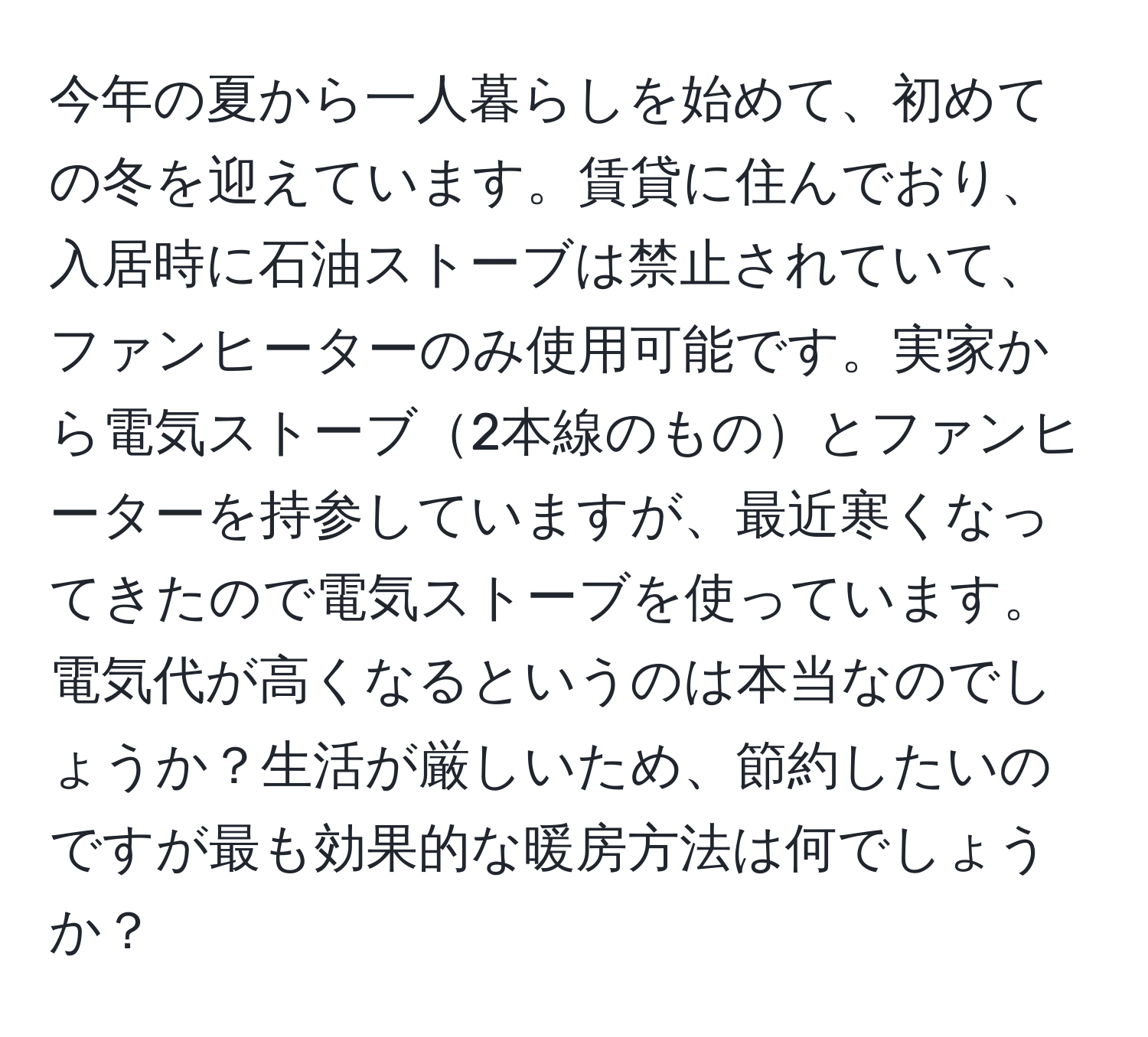 今年の夏から一人暮らしを始めて、初めての冬を迎えています。賃貸に住んでおり、入居時に石油ストーブは禁止されていて、ファンヒーターのみ使用可能です。実家から電気ストーブ2本線のものとファンヒーターを持参していますが、最近寒くなってきたので電気ストーブを使っています。電気代が高くなるというのは本当なのでしょうか？生活が厳しいため、節約したいのですが最も効果的な暖房方法は何でしょうか？