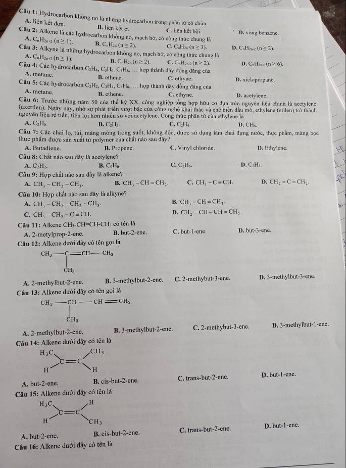 Cu 1: Hydrocarbon không no là những hydrocarbon trong phân tử có chứa
A. liên kết đơn. B. liên kết σ. C. liên kết bội. D. vòng benzene.
Câu 2: Alkene là các hydrocarbon không no, mạch hở, có công thức chung là
A. C_nH_2n+2(n≥ 1). B. C_nH_2n(n≥ 2). C. C_nH_2n(n≥ 3). D. C_nH_2n-2(n≥ 2).
Câu 3: Alkyne là những hydrocarbon không no, mạch hở, có công thức chung là
A. C_nH_2n+2(n≥ 1). B. C_nH_2n(n≥ 2). C. C_nH_2n-2(n≥ 2). D. C_nH_2n-6(n≥ 6).
Câu 4: Các hydrocarbon C_2H_4,C_3H_6,C_4H_8,.. hợp thành dãy đồng đẳng của
A. metane. B. ethene. C. ethyne. D. xiclopropane.
Câu 5: Các hydrocarbon C_2H_2,C_3H_4,C_4H_6,... hợp thành đãy đồng đẳng của
A. metane. B. ethene. C. ethyne. D. acetylene.
Câu 6: Trước những năm 50 của thế kỷ XX, công nghiệp tổng hợp hữu cơ dựa trên nguyên liệu chính là acetylene
(axetilen). Ngày nay, nhờ sự phát triển vượt bậc của công nghệ khai thác và chế biển dầu mỏ, ethylene (etilen) trở thành
nguyên liệu rẻ tiền, tiện lợi hơn nhiều so với acetylene. Công thức phân từ của ethylene là
A. C_2H_6. B. C_2H_2. C. C_2H_4. D. CH_4.
Câu 7: Các chai lọ, túi, màng mỏng trong suốt, không độc, được sử dụng làm chai đựng nước, thực phẩm, màng bọc
thực phẩm được sản xuất từ polymer của chất nào sau đây?
A. Butadiene. B. Propene. C. Vinyl chloride. D. Ethylene.
Câu 8: Chất nào sau đây là acetylene?
A. C_2H_2. B. C₆H₆ C. C₂H₆. D. C₂H₄.
Câu  9: Hợp chất nào sau đây là alkene?
A. CH_3-CH_2-CH_3. B. CH_3-CH=CH_2. C. CH_3-C=CH. D. CH_2=C=CH_2.
Câu 10: Hợp chất nào sau đây là alkyne?
A. CH_3-CH_2-CH_2-CH_3.
B. CH_3-CH=CH_2.
C. CH_3-CH_2-C=CH.
D. CH_2=CH-CH=CH_2.
Câu 11: Alkene CH_3-CH=CH-CH_3 có tên là
A. 2-metylprop-2-ene. B. but-2-cne. C. but-1-ene. D. but-3-ene.
Câu 12: Alkene dưới đây có tên gọi là
CH_3-C=CH-CH_3
dot CH_3
A. 2-methylbut-2-ene. B. 3-methylbut-2-ene. C. 2-methybut-3-ene. D. 3-methylbut-3-ene.
Câu 13: Alkene dưới đây có tên gọi là
CH_3-CH-CH=CH_2
|
dot CH_3
A. 2-methylbut-2-ene. B. 3-methylbut-2-ene. C. 2-methybut-3-ene. D. 3-methylbut-1-ene.
Câu 14: Alkene dưới đây có tên là
H_3C. CH_3
c=c
H H
A. but-2-ene. B. cis-but-2-ene. C. trans-but-2-ene. D, but-1-ene.
Câu 15: Alkene dưới đây có tên là
H_3C. H
c=c
H CH_3
A. but-2-ene. B. cis-but-2-ene. C. trans-but-2-ene. D. but-1-ene.
Câu 16: Alkene dưới đây có tên là
_