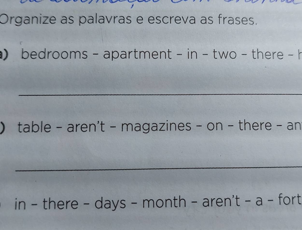 Organize as palavras e escreva as frases. 
bedrooms - apartment - in - two - there - h 
_ 
 table - aren't - magazines - on - there - an 
_ 
in - there - days - month - aren't - a - fort