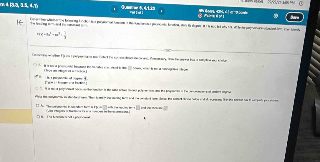 atthew asihel 09/23/24 3:05 PM
m 4(3,3,3,5,4,1)
( Question 6, 4.1.23 HW Score: 43%, 4.3 of 10 points
Part 2 of 2 Points: 0 of 1 Save
Determine whether the following function is a polynomial function. If the function is a polynomial function, state its degree. If it is not, tell why not. Write the polynomial in standard form. Then identify
the leading term and the constant term.
F(x)=8x^4-π x^3+ 1/3 
Determine whether F(x) is a polynomial or not. Select the correct choice below and, if necessary, fill in the answer box to complete your choice.
It is not a polynomial because the variable x is raised to the □ power, which is not a nonnegative integer.
(Type an integer or a fraction.)
B. It is a polynomial of degree overline 4
(Type an integer or a fraction.)
C. It is not a polynomial because the function is the ratio of two distinct polynomials, and the polynomial in the denominator is of positive degree.
Write the polynomial in standard form. Then identify the leading term and the constant term. Select the correct choice below and, if necessary, fill in the answer box to complete your choice
A. The polynomial in standard form is F(x)=□ with the leading term □ and the constant
(Use integers or fractions for any numbers in the expressions.)
B. The function is not a polynomial.