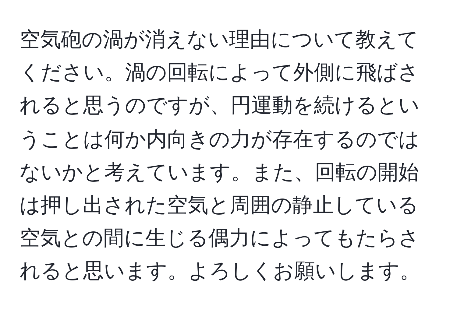 空気砲の渦が消えない理由について教えてください。渦の回転によって外側に飛ばされると思うのですが、円運動を続けるということは何か内向きの力が存在するのではないかと考えています。また、回転の開始は押し出された空気と周囲の静止している空気との間に生じる偶力によってもたらされると思います。よろしくお願いします。