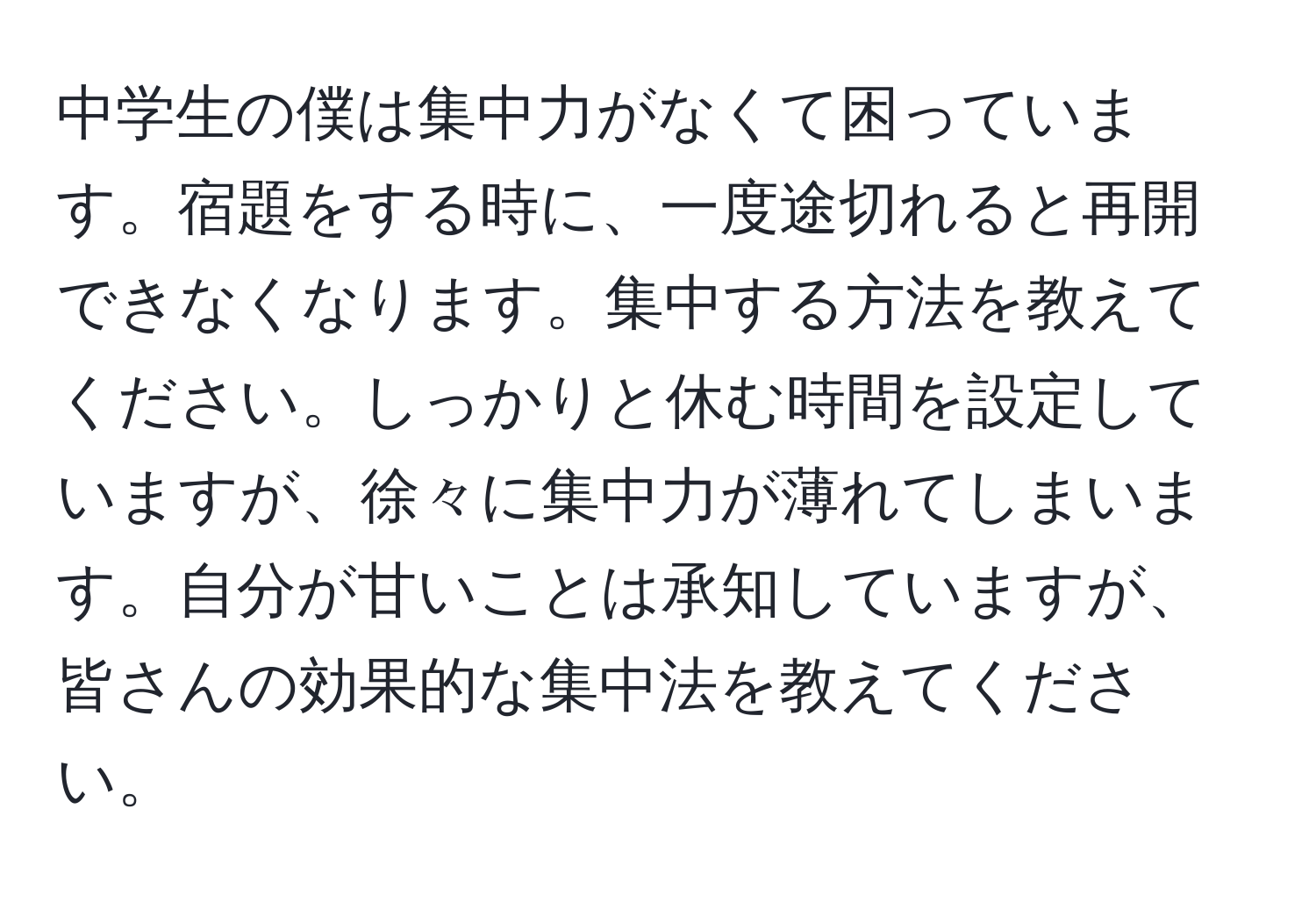 中学生の僕は集中力がなくて困っています。宿題をする時に、一度途切れると再開できなくなります。集中する方法を教えてください。しっかりと休む時間を設定していますが、徐々に集中力が薄れてしまいます。自分が甘いことは承知していますが、皆さんの効果的な集中法を教えてください。