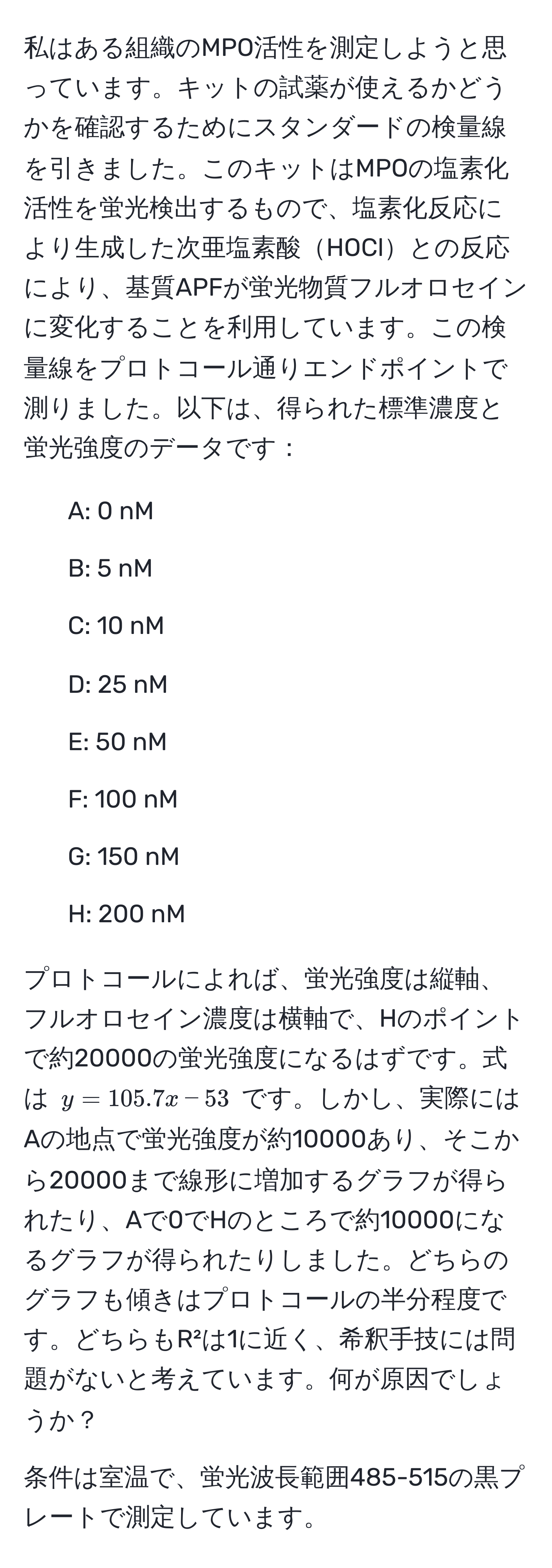 私はある組織のMPO活性を測定しようと思っています。キットの試薬が使えるかどうかを確認するためにスタンダードの検量線を引きました。このキットはMPOの塩素化活性を蛍光検出するもので、塩素化反応により生成した次亜塩素酸HOClとの反応により、基質APFが蛍光物質フルオロセインに変化することを利用しています。この検量線をプロトコール通りエンドポイントで測りました。以下は、得られた標準濃度と蛍光強度のデータです：

- A: 0 nM
- B: 5 nM
- C: 10 nM
- D: 25 nM
- E: 50 nM
- F: 100 nM
- G: 150 nM
- H: 200 nM

プロトコールによれば、蛍光強度は縦軸、フルオロセイン濃度は横軸で、Hのポイントで約20000の蛍光強度になるはずです。式は $y = 105.7x - 53$ です。しかし、実際にはAの地点で蛍光強度が約10000あり、そこから20000まで線形に増加するグラフが得られたり、Aで0でHのところで約10000になるグラフが得られたりしました。どちらのグラフも傾きはプロトコールの半分程度です。どちらもR²は1に近く、希釈手技には問題がないと考えています。何が原因でしょうか？

条件は室温で、蛍光波長範囲485-515の黒プレートで測定しています。