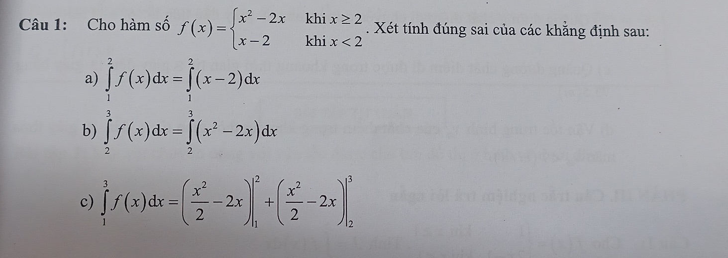 Cho hàm số f(x)=beginarrayl x^2-2xkhix≥ 2 x-2khix<2endarray.. Xét tính đúng sai của các khẳng định sau:
a
b) beginarrayl ∈tlimits _ 1/2 ^ π /2 f(x)dx=∈tlimits _ π /2 ^ π /2 (x^2-2x)dxendarray.
c) ∈tlimits _1^(3f(x)dx=(frac x^2)2-2x)|_1^(2+(frac x^2)2-2x)|_2^3