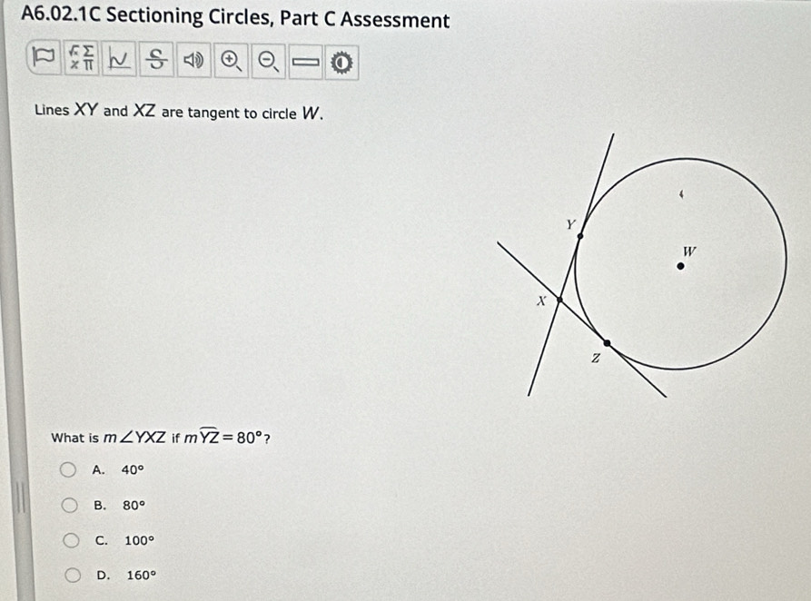 A6.02.1C Sectioning Circles, Part C Assessment
Lines XY and XZ are tangent to circle W.
What is m∠ YXZ if mwidehat YZ=80° ?
A. 40°
B. 80°
C. 100°
D. 160°