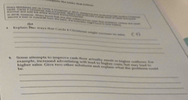 Hplete füe Tanka tual tibom 
ehary Mihiusdy and tn Cande a neno in wite sepog was prososc tonso tonen e 
summer sond se the ente onon sun sas 
In 2018, hosnto . Bey tural ts ser ane enman tren cose hag pasens ceens te cead 
mesang a loan ar todrdngh from the tame. a to monese sages bece s t gnns 
Ane 
_ 
A. Replain Dn ways that Cards 4 Christoss ogle incces se ode C 3) 
_ 
_ 
. Some attempts to improve cash flow actually result io higher oatfless. For 
example, increased advertising will lead to ligher costs, wat may lead to 
higher sales. Give two other solutions and explan what the problems could 
be. 
_ 
_ 
_ 
_