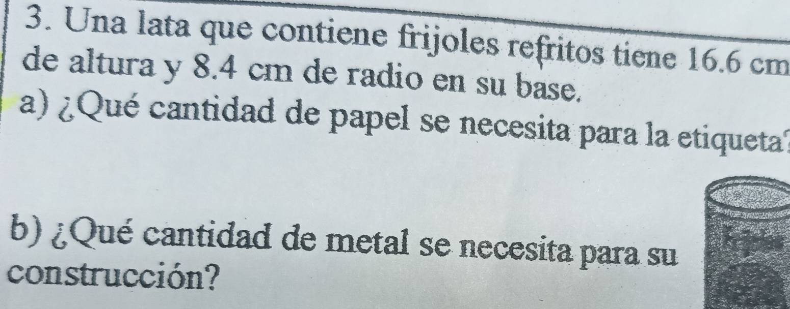 Una lata que contiene frijoles refritos tiene 16.6 cm
de altura y 8.4 cm de radio en su base. 
a) ¿ Qué cantidad de papel se necesita para la etiqueta? 
b) ¿Qué cantidad de metal se necesita para su 
construcción?