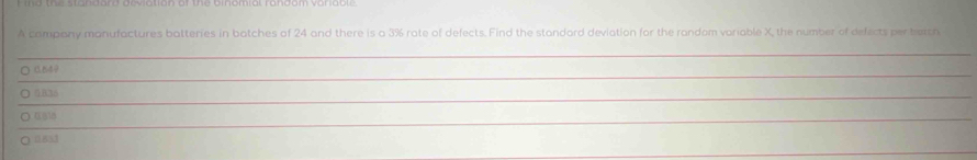 A company manufactures batteries in batches of 24 and there is a 3% rate of defects. Find the standard deviation for the random variable X, the number of defects per batch 
_ 
_ 
_ 
_ 
○ 0.540
_ 
O aB 
_ 
) (518
_
0851
_