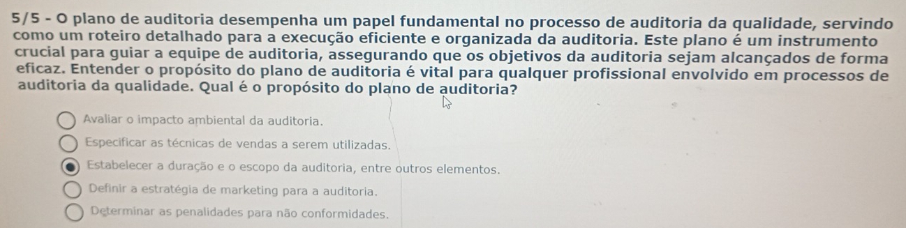 5/5 - O plano de auditoria desempenha um papel fundamental no processo de auditoria da qualidade, servindo
como um roteiro detalhado para a execução eficiente e organizada da auditoria. Este plano é um instrumento
crucial para guiar a equipe de auditoria, assegurando que os objetivos da auditoria sejam alcançados de forma
eficaz. Entender o propósito do plano de auditoria é vital para qualquer profissional envolvido em processos de
auditoria da qualidade. Qual é o propósito do plano de auditoria?
Avaliar o impacto ambiental da auditoria.
Especificar as técnicas de vendas a serem utilizadas.
Estabelecer a duração e o escopo da auditoria, entre outros elementos.
Definir a estratégia de marketing para a auditoria.
Determinar as penalidades para não conformidades.