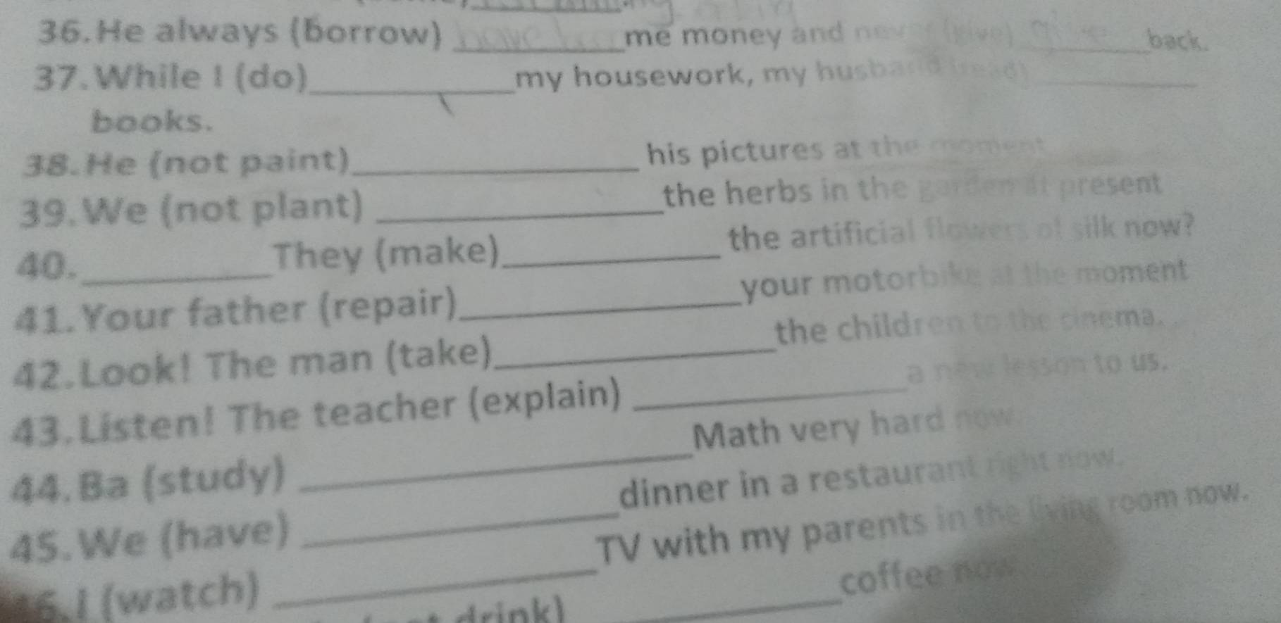He always (borrow) _me money and 
_back. 
37.While I (do) _my housework, my husband_ 
books. 
38.He (not paint)_ 
his pictures at the moment 
39.We (not plant) _the herbs in the gardem at present 
40. They (make)_ 
the artificial flowers of silk now? 
41. Your father (repair)_ your motorbike at the moment 
the children th te cnema. 
42.Look! The man (take)_ 

ous. 
43. Listen! The teacher (explain)_ 
44. Ba (study) _Math very hard now 
_ 
45.We (have) _dinner in a restaurant right now. 
TV with my parents in the living room now. 
16.I (watch) 
_ 
coffee now