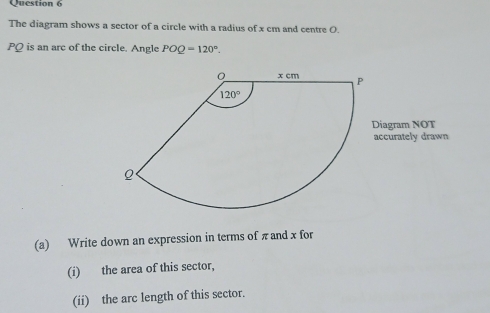 The diagram shows a sector of a circle with a radius of x cm and centre O.
PQ is an arc of the circle. Angle POQ=120°.
iagram NOT
ccurately drawn
(a) Write down an expression in terms of πand x for
(i) the area of this sector,
(ii) the arc length of this sector.