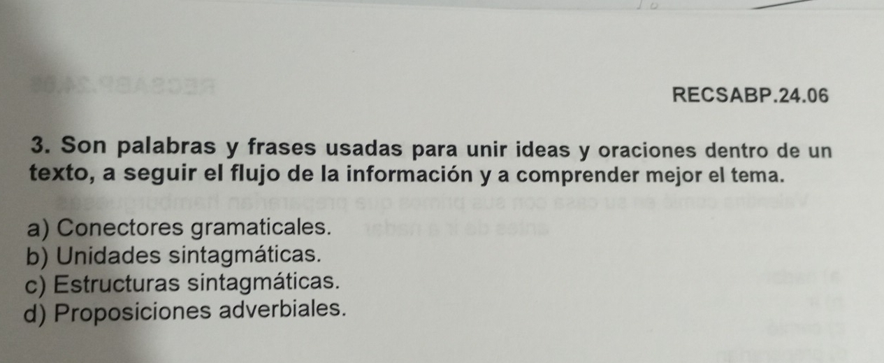 RECSABP.24.06
3. Son palabras y frases usadas para unir ideas y oraciones dentro de un
texto, a seguir el flujo de la información y a comprender mejor el tema.
a) Conectores gramaticales.
b) Unidades sintagmáticas.
c) Estructuras sintagmáticas.
d) Proposiciones adverbiales.