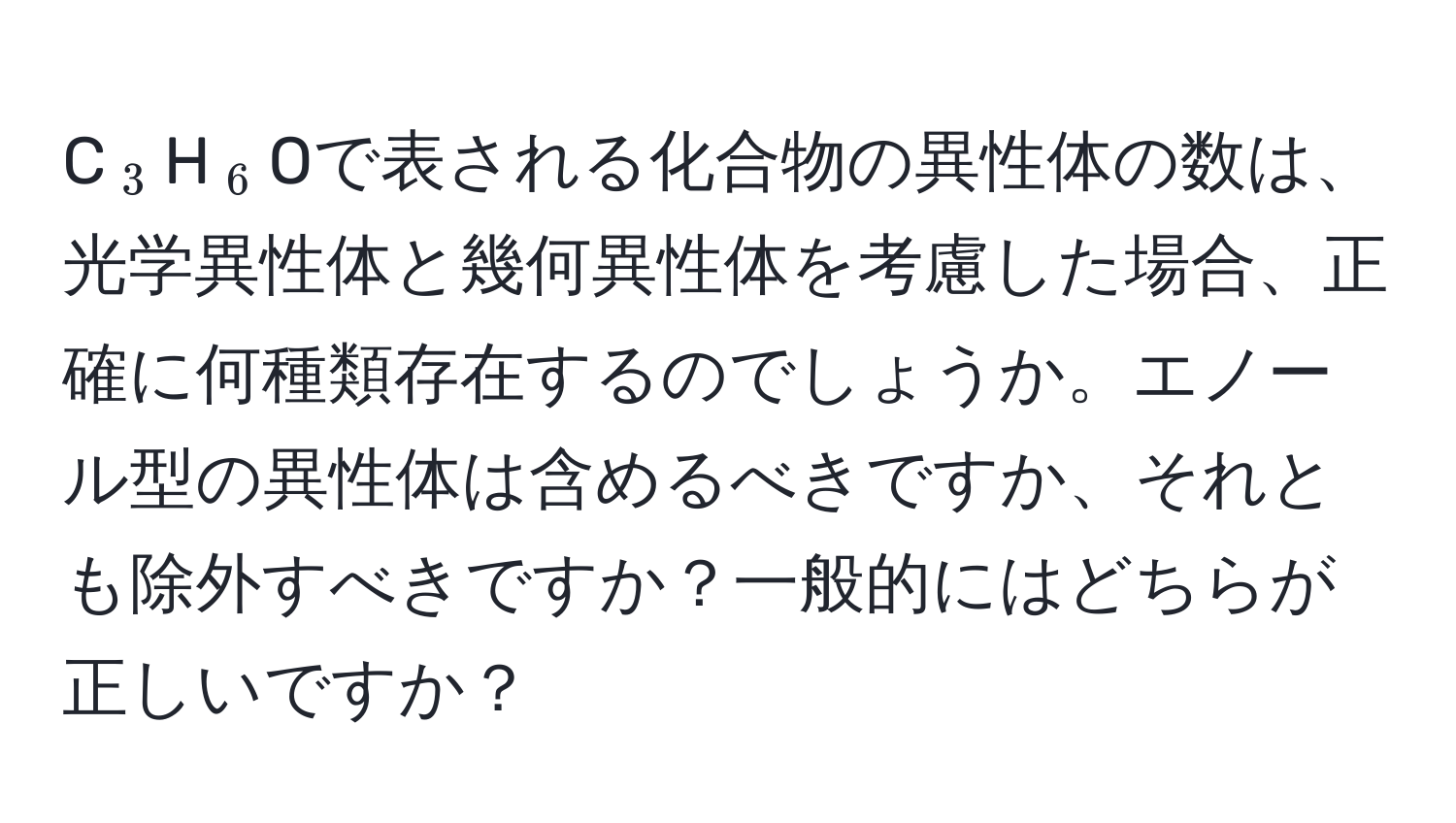 C(_3)H(_6)Oで表される化合物の異性体の数は、光学異性体と幾何異性体を考慮した場合、正確に何種類存在するのでしょうか。エノール型の異性体は含めるべきですか、それとも除外すべきですか？一般的にはどちらが正しいですか？