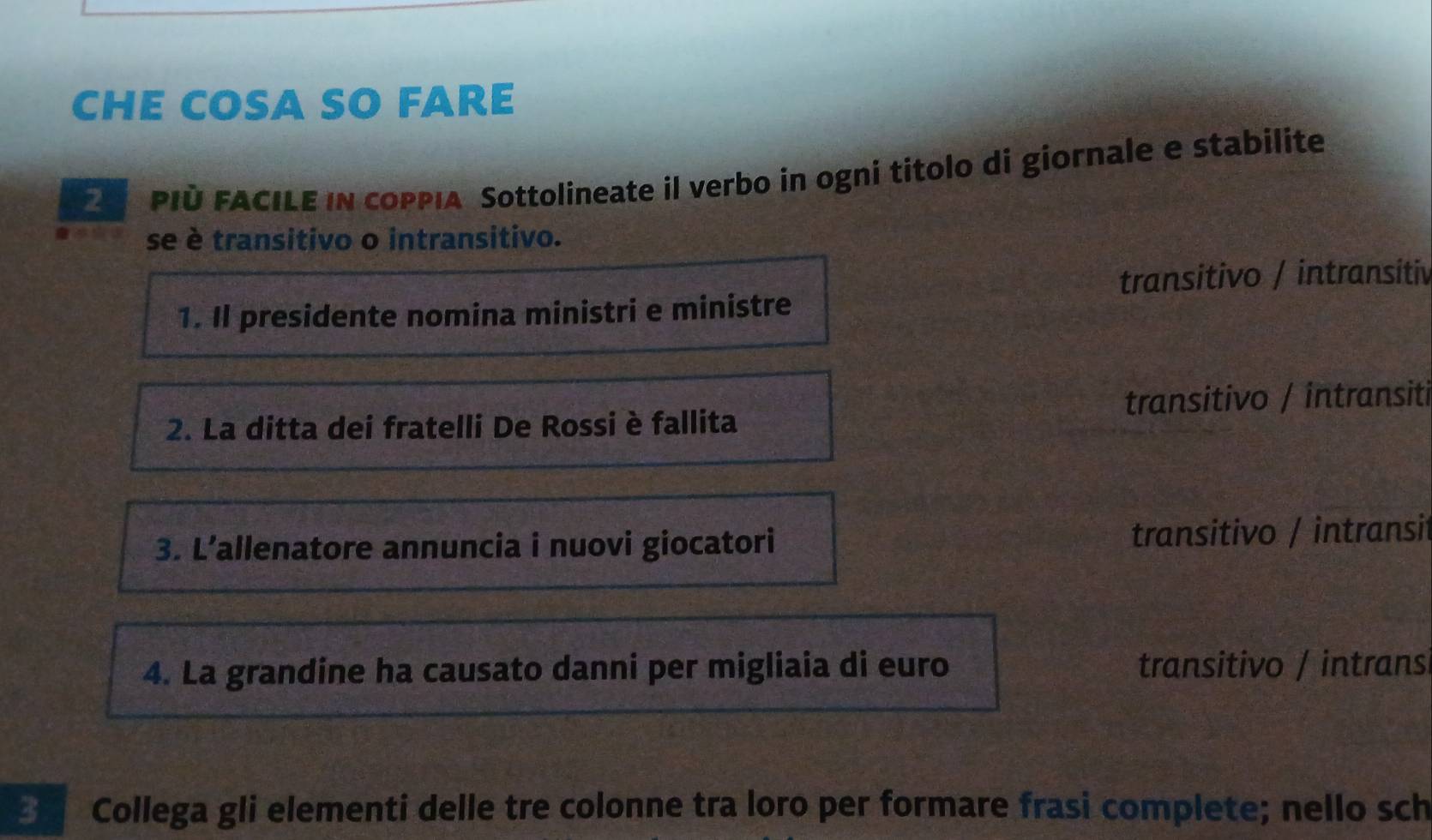 CHE COSA SO FARE
PIù FACILE IN cOPPIA Sottolineate il verbo in ogni titolo di giornale e stabilite
se è transitivo o intransitivo.
transitivo / intransitiv
1. Il presidente nomina ministri e ministre
2. La ditta dei fratelli De Rossi è fallita transitivo / intransiti
3. L’allenatore annuncia i nuovi giocatori transitivo / intransit
4. La grandine ha causato danni per migliaia di euro transitivo / intransi
3 Collega gli elementi delle tre colonne tra loro per formare frasi complete; nello sch