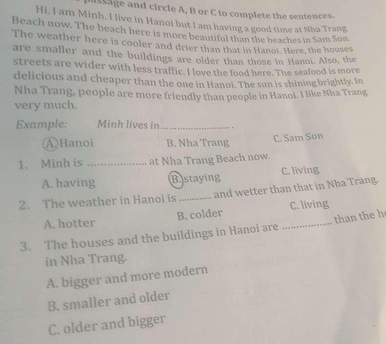 assage and circle A, B or C to complete the sentences.
Hi. I am Minh. I live in Hanoi but I am having a good time at Nha Trang
Beach now. The beach here is more beautiful than the beaches in Sam Son.
The weather here is cooler and drier than that in Hanoi. Here, the houses
are smaller and the buildings are older than those in Hanoi. Also, the
streets are wider with less traffic. I love the food here. The seafood is more
delicious and cheaper than the one in Hanoi. The sun is shining brightly. In
Nha Trang, people are more friendly than people in Hanoi. I like Nha Trang
very much.
Example: Minh lives in_
A)Hanoi B. Nha Trang C. Sam Son
1. Minh is _at Nha Trang Beach now.
A. having B.staying C. living
2. The weather in Hanoi is _and wetter than that in Nha Trang.
C. living
A. hotter B. colder
3. The houses and the buildings in Hanoi are _than the h
in Nha Trang.
A. bigger and more modern
B. smaller and older
C. older and bigger