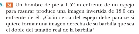 Un hombre de pie a 1.52 m enfrente de un espejo 
para rasurar produce una imagen invertida de 18.0 cm
enfrente de él. ¿Cuán cerca del espejo debe pararse si 
quiere formar una imagen derecha de su barbilla que sea 
el doble del tamaño real de la barbilla?