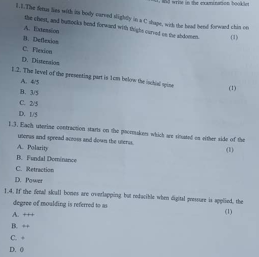 write in the examination booklet 
1.1.The fetus lies with its body curved slightly in a C shape, with the head bend forward chin on
the chest, and buttocks bend forward with thighs curved on the abdomen. (1)
A. Extension
B. Deflexion
C. Flexion
D. Distension
1.2. The level of the presenting part is 1cm below the ischial spine
A. 4/5 (1)
B. 3/5
C. 2/5
D. 1/5
1.3. Each uterine contraction starts on the pacemakers which are situated on either side of the
uterus and spread across and down the uterus.
A. Polarity (1)
B. Fundal Dominance
C. Retraction
D. Power
1.4. If the fetal skull bones are overlapping but reducible when digital pressure is applied, the
degree of moulding is referred to as (1)
A. +++
B. ++
C. +
D. 0