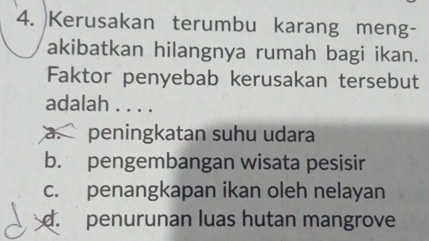 Kerusakan terumbu karang meng-
akibatkan hilangnya rumah bagi ikan.
Faktor penyebab kerusakan tersebut
adalah . . . .
a. `` peningkatan suhu udara
b. pengembangan wisata pesisir
c. penangkapan ikan oleh nelayan
d. penurunan luas hutan mangrove