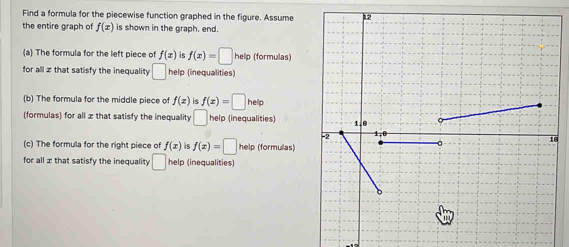 Find a formula for the piecewise function graphed in the figure. Assume 
the entire graph of f(x) is shown in the graph. end. 
(a) The formula for the left piece of f(x) is f(x)=□ help (formulas) 
for all x that satisfy the inequality □ he lp (inequalities) 
(b) The formula for the middle piece of f(x) is f(x)=□ hell ] 
(formulas) for all x that satisfy the inequality □ help (inequalities) 
8 
(c) The formula for the right piece of f(x) is f(x)=□ help (formulas) 
for all xthat satisfy the inequality □ help (inequalities)