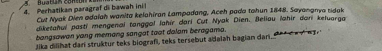 Buatlah contun kal 
4. Perhatikan paragraf di bawah inil 
Cut Nyak Dien adalah wanita kelahiran Lampadang, Aceh pada tahun 1848. Sayangnya tidak 
diketahui pasti mengenai tanggal lahir dari Cut Nyak Dien. Beliau lahir dari keluarqa 
bangsawan yang memang sangat taat dalam beragama. 
Jika dilihat dari struktur teks biografi, teks tersebut adalah bagian dari... 1