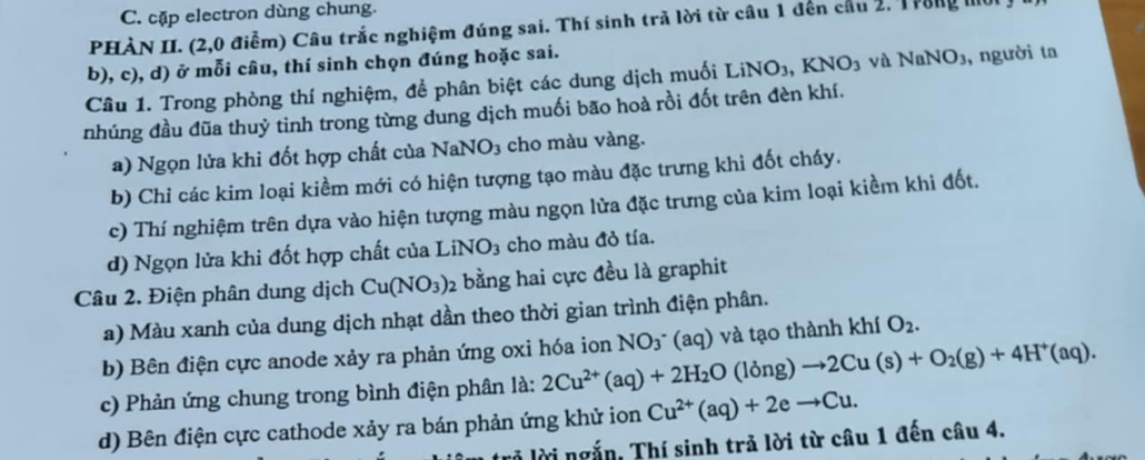 cặp electron dùng chung.
PHÀN II. (2,0 điểm) Câu trắc nghiệm đúng sai. Thí sinh trã lời từ câu 1 đến cầu 2. Trong mo
b), c), d) ở mỗi câu, thí sinh chọn đúng hoặc sai.
Câu 1. Trong phòng thí nghiệm, để phân biệt các dung dịch muối LiNO_3,KNO_3 và NaNO_3 , người ta
nhúng đầu đũa thuỷ tinh trong từng dung dịch muối bão hoà rồi đốt trên đèn khí.
a) Ngọn lửa khi đốt hợp chất của NaNO₃ cho màu vàng.
b) Chỉ các kim loại kiềm mới có hiện tượng tạo màu đặc trưng khi đốt cháy.
c) Thí nghiệm trên dựa vào hiện tượng màu ngọn lửa đặc trưng của kim loại kiềm khi đốt.
d) Ngọn lửa khi đốt hợp chất của LiNO_3 cho màu đỏ tía.
Câu 2. Điện phân dung dịch Cu(NO_3); bằng hai cực đều là graphit
a) Màu xanh của dung dịch nhạt dần theo thời gian trình điện phân.
b) Bên điện cực anode xảy ra phản ứng oxi hóa ion NO_3^- (aq ) và tạo thành kh O_2.
c) Phản ứng chung trong bình điện phân là: 2Cu^(2+)(aq)+2H_2O(long)to 2Cu(s)+O_2(g)+4H^+(aq).
d) Bên điện cực cathode xảy ra bán phản ứng khử ion Cu^(2+)(aq)+2eto Cu.
lở lời ngắn, Thí sinh trả lời từ câu 1 đến câu 4.