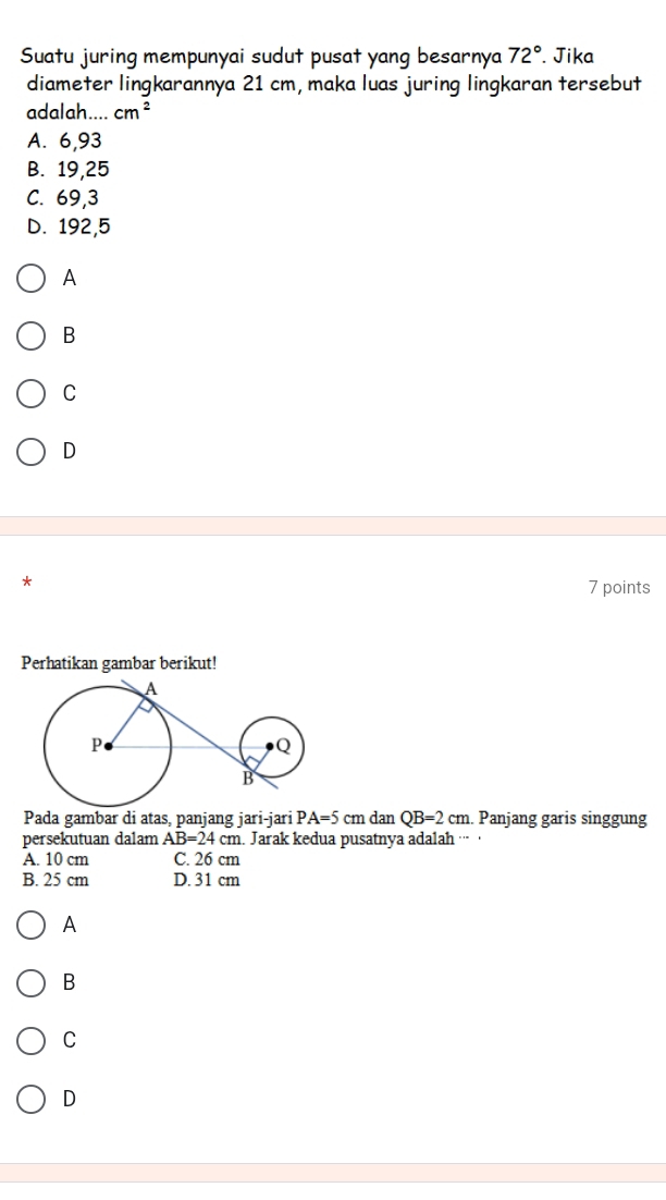 Suatu juring mempunyai sudut pusat yang besarnya 72°. Jika
diameter lingkarannya 21 cm, maka luas juring lingkaran tersebut
adalah.... cm^2
A. 6,93
B. 19,25
C. 69, 3
D. 192, 5
A
B
C
D
* 7 points
Perhatikan gambar berikut!
Pada gambar di atas, panjang jari-jari PA=5cmdan QB=2cm. Panjang garis singgung
persekutuan dalam AB=24cm. Jarak kedua pusatnya adalah ··· ·
A. 10 cm C. 26 cm
B. 25 cm D. 31 cm
A
B
C
D