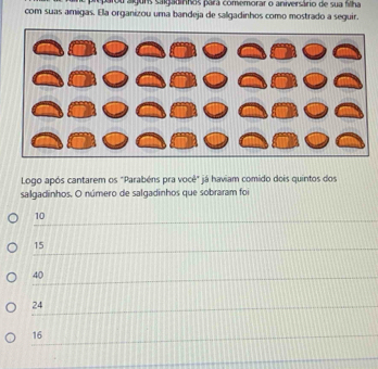 parou alguns salgadírhos para comemorar o aniversário de sua flha
com suas amigas. Ela organizou uma bandeja de salgadinhos como mostrado a seguir.
Logo após cantarem os "Parabéns pra você" já haviam comido dois quintos dos
salgadinhos. O número de salgadinhos que sobraram foi
10
15
40
24
16