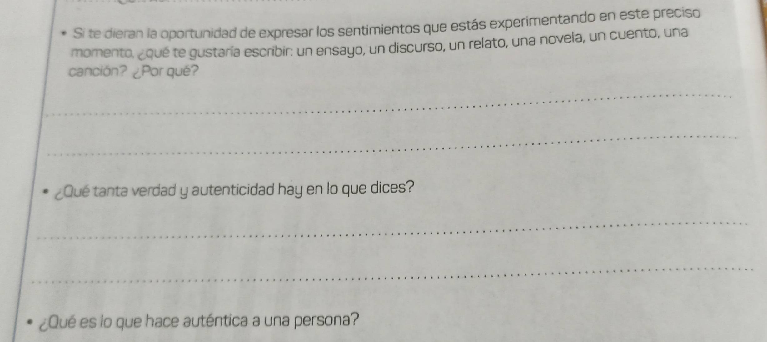 Si te dieran la oportunidad de expresar los sentimientos que estás experimentando en este preciso 
momento, ¿qué te gustaría escribir: un ensayo, un discurso, un relato, una novela, un cuento, una 
canción? ¿Por qué? 
_ 
_ 
¿Qué tanta verdad y autenticidad hay en lo que dices? 
_ 
_ 
¿Qué es lo que hace auténtica a una persona?