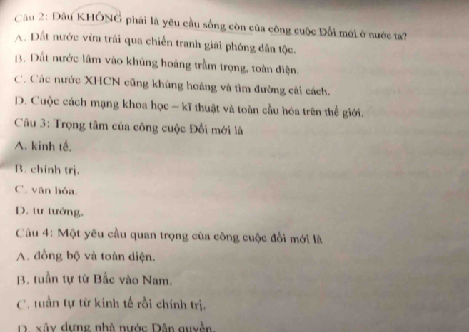 Đâu KHÔNG phải là yêu cầu sống còn của công cuộc Đối mới ở nước ta?
A. Đất nước vừa trải qua chiến tranh giải phóng dân tộc.
B. Đất nước lâm vào khủng hoàng trầm trọng, toàn diện.
C. Các nước XHCN cũng khủng hoảng và tìm đường cải cách.
D. Cuộc cách mạng khoa học - kĩ thuật và toàn cầu hóa trên thế giới.
Câu 3: Trọng tâm của công cuộc Đổi mới là
A. kinh tế.
B. chính trj.
C. văn hóa,
D. tư tưởng.
Câu 4: Một yêu cầu quan trọng của công cuộc đổi mới là
A. đồng bộ và toàn diện.
B. tuần tự từ Bắc vào Nam.
C. tuần tự từ kinh tế rồi chính trị.
D. xây dựng nhà nước Dân quyền