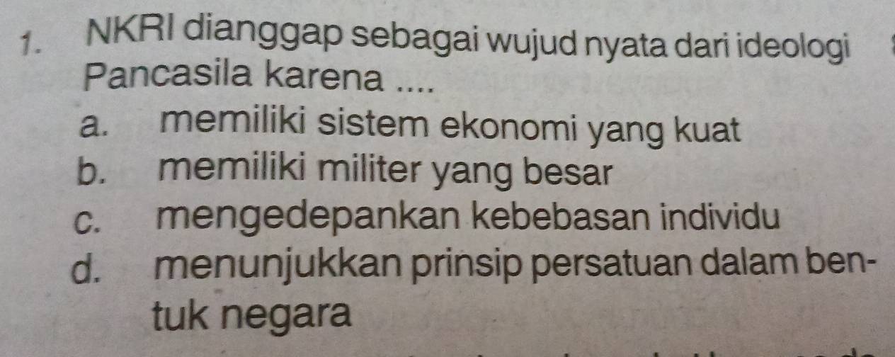 NKRI dianggap sebagai wujud nyata dari ideologi
Pancasila karena ....
a. memiliki sistem ekonomi yang kuat
b. memiliki militer yang besar
c. mengedepankan kebebasan individu
d. menunjukkan prinsip persatuan dalam ben-
tuk negara