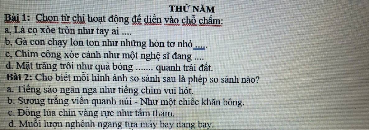 thứ năm
Bài 1: Chon từ chỉ hoạt động đề điền vào chỗ chẩm:
a, Lá cọ xòe tròn như tay ai ....
b, Gà con chạy lon ton như những hòn tơ nhỏ_ .
c, Chim công xòe cánh như một nghệ sĩ đang ....
d. Mặt trăng trôi như quả bóng ....... quanh trái đất.
Bài 2: Cho biết mỗi hình ảnh so sánh sau là phép so sánh nào?
a. Tiếng sáo ngân nga như tiếng chim vui hót.
b. Sương trắng viền quanh núi - Như một chiếc khăn bông.
c. Đồng lúa chín vàng rực như tấm thảm.
d. Muỗi lượn nghênh ngang tựa máy bay đang bay.