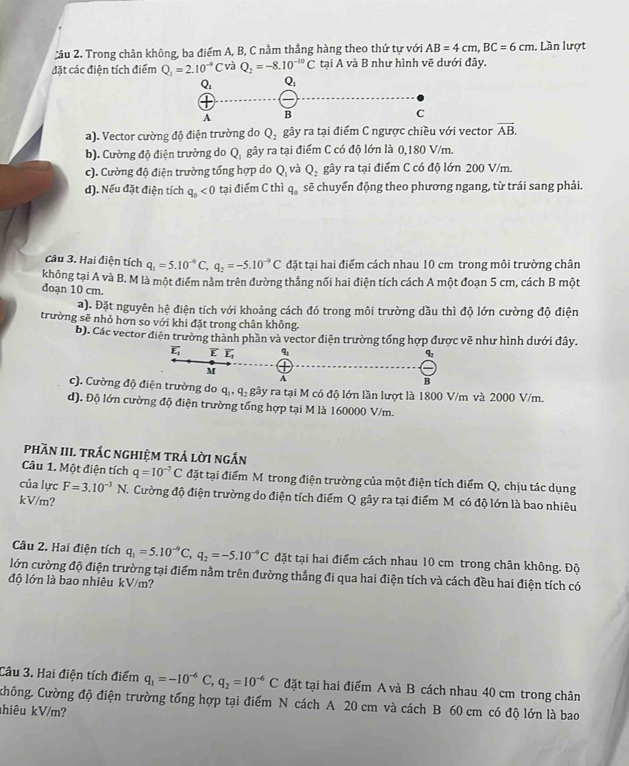 Trong chân không, ba điểm A, B, C nằm thẳng hàng theo thứ tự với AB=4cm,BC=6cm. Lần lượt
đặt các điện tích điểm Q_1=2.10^(-9)C và Q_2=-8.10^(-10)C tại A và B như hình vẽ dưới đây.
a). Vector cường độ điện trường do Q_2 gây ra tại điểm C ngược chiều với vector vector AB.
b). Cường độ điện trường do Q gây ra tại điểm C có độ lớn là 0,180 V/m.
c). Cường độ điện trường tổng hợp do Q_1 và Q_2 gây ra tại điểm C có độ lớn 200 V/m.
d). Nếu đặt điện tích q_0<0</tex> tại điểm C thì q_0 sẽ chuyến động theo phương ngang, từ trái sang phải.
Câu 3. Hai điện tích q_1=5.10^(-9)C,q_2=-5.10^(-9)C đặt tại hai điểm cách nhau 10 cm trong môi trường chân
không tại A và B. M là một điểm nằm trên đường thẳng nối hai điện tích cách A một đoạn 5 cm, cách B một
đoạn 10 cm.
a). Đặt nguyên hệ điện tích với khoảng cách đó trong môi trường dầu thì độ lớn cường độ điện
trường sẽ nhỏ hơn so với khi đặt trong chân không.
b). Các vector điện trường thành phần và vector điện trường tổng hợp được vẽ như hình dưới đây.
c). Cường động do q_1,q_2 gây ra tại M có độ lớn lần lượt là 1800 V/m và 2000 V/m.
d). Độ lớn cường độ điện trường tổng hợp tại M là 160000 V/m.
phầN III. trắc nghiệm trả lời ngắn
Câu 1. Một điện tích q=10^(-7)C đặt tại điểm M trong điện trường của một điện tích điểm Q, chịu tác dụng
của lực F=3.10^(-3)N. Cường độ điện trường do điện tích điểm Q gây ra tại điểm M có độ lớn là bao nhiêu
kV/m?
Câu 2. Hai điện tích q_1=5.10^(-9)C,q_2=-5.10^(-9)C đặt tại hai điểm cách nhau 10 cm trong chân không. Độ
lớn cường độ điện trường tại điểm nằm trên đường thẳng đi qua hai điện tích và cách đều hai điện tích có
độ lớn là bao nhiêu kV/m?
Câu 3. Hai điện tích điểm q_1=-10^(-6)C,q_2=10^(-6)C đặt tại hai điểm A và B cách nhau 40 cm trong chân
Chông. Cường độ điện trường tổng hợp tại điểm N cách A 20 cm và cách B 60 cm có độ lớn là bao
hiêu kV/m?