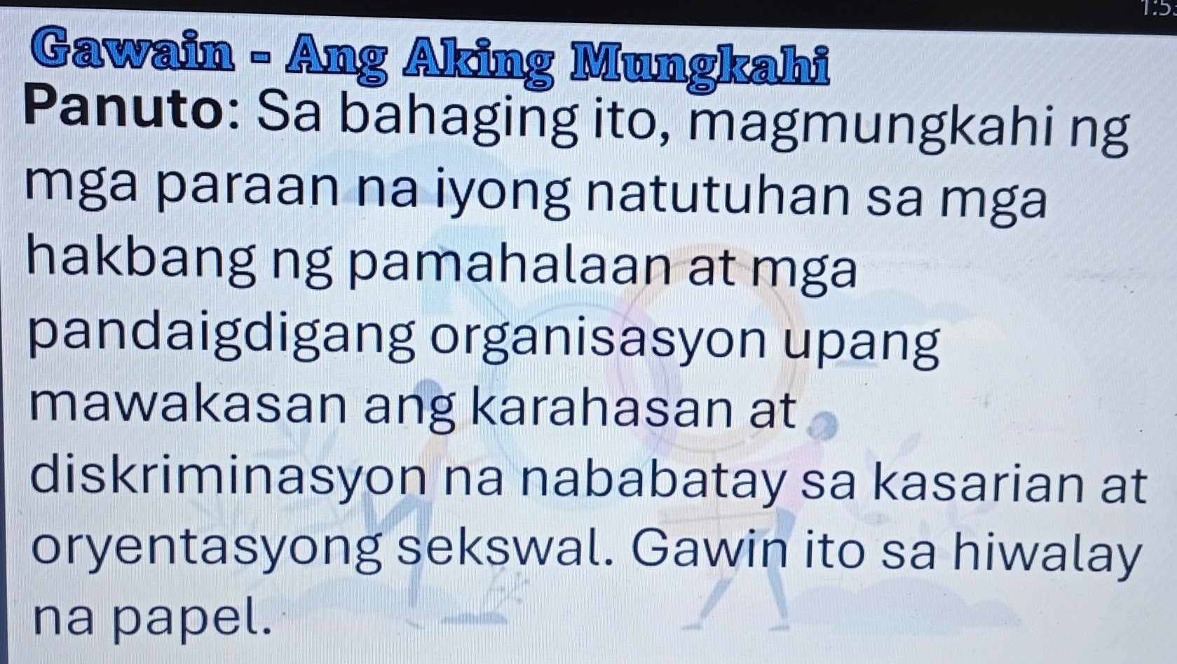 Gawain - Ang Aking Mungkahi 
Panuto: Sa bahaging ito, magmungkahi ng 
mga paraan na iyong natutuhan sa mga 
hakbang ng pamahalaan at mga 
pandaigdigang organisasyon upang 
mawakasan ang karahasan at 
diskriminasyon na nababatay sa kasarian at 
oryentasyong sekswal. Gawin ito sa hiwalay 
na papel.