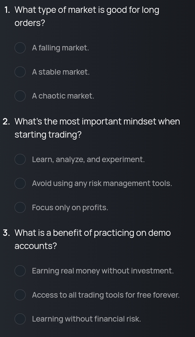 What type of market is good for long
orders?
A falling market.
A stable market.
A chaotic market.
2. What’s the most important mindset when
starting trading?
Learn, analyze, and experiment.
Avoid using any risk management tools.
Focus only on profits.
3. What is a benefit of practicing on demo
accounts?
Earning real money without investment.
Access to all trading tools for free forever.
Learning without financial risk.