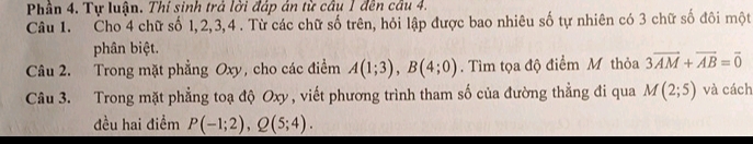 Phần 4. Tự luận. Thí sinh trả lời đáp án từ câu 1 đến câu 4. 
Câu 1. Cho 4 chữ số 1, 2, 3, 4. Từ các chữ số trên, hỏi lập được bao nhiêu số tự nhiên có 3 chữ số đôi một 
phân biệt. 
Câu 2. Trong mặt phẳng Oxy, cho các điểm A(1;3), B(4;0) Tìm tọa độ điểm M thỏa 3overline AM+overline AB=vector 0
Câu 3. Trong mặt phẳng toạ độ Oxy , viết phương trình tham số của đường thẳng đi qua M(2;5) và cách 
đều hai điểm P(-1;2), Q(5;4).