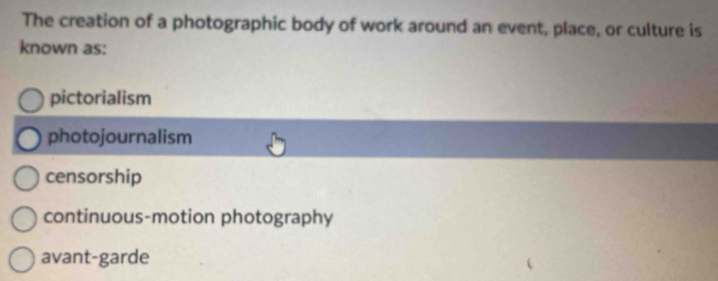 The creation of a photographic body of work around an event, place, or culture is
known as:
pictorialism
photojournalism
censorship
continuous-motion photography
avant-garde