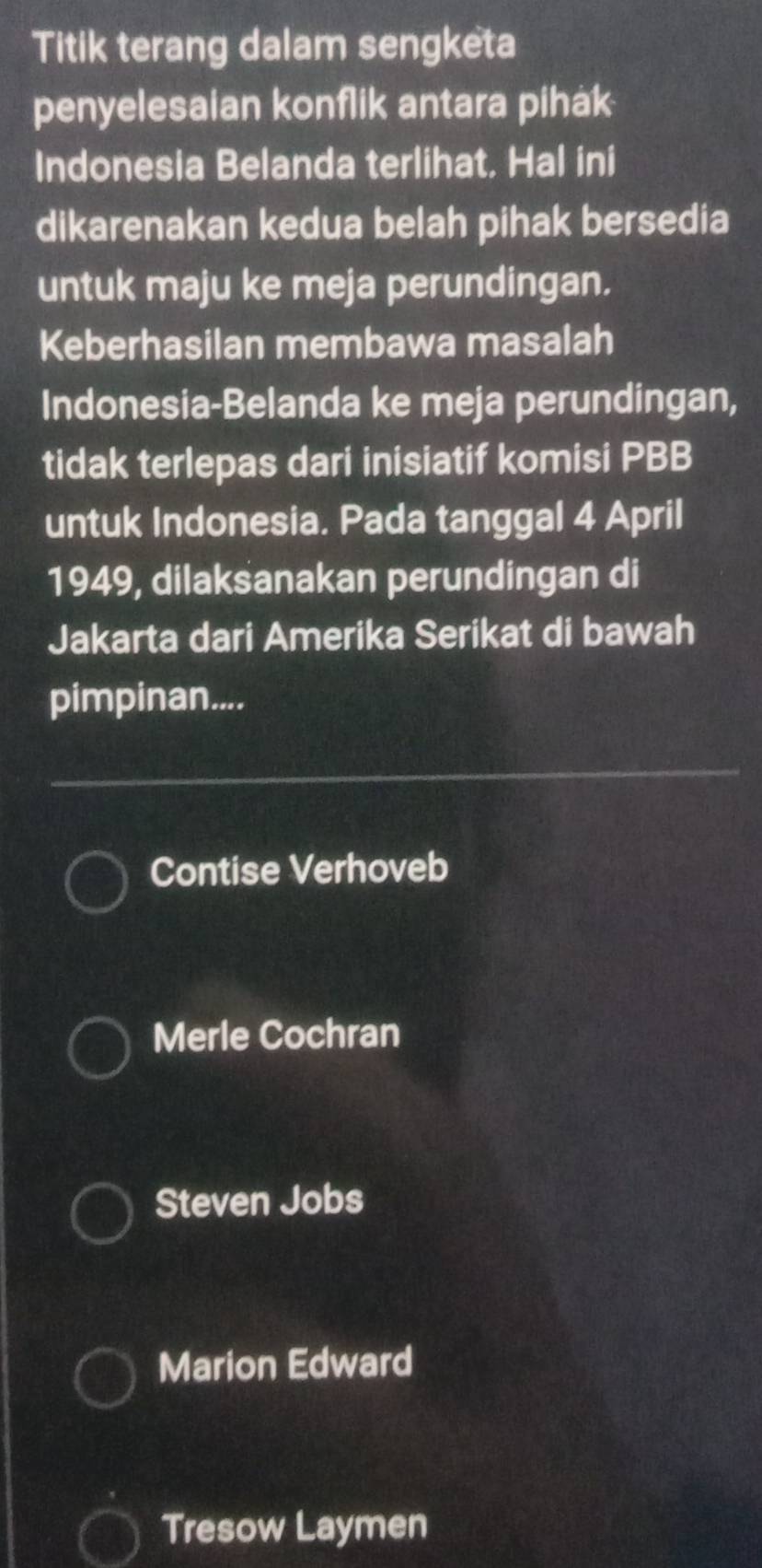 Titik terang dalam sengketa
penyelesaian konflik antara pihak
Indonesia Belanda terlihat. Hal ini
dikarenakan kedua belah pihak bersedia
untuk maju ke meja perundingan.
Keberhasilan membawa masalah
Indonesia-Belanda ke meja perundingan,
tidak terlepas dari inisiatif komisi PBB
untuk Indonesia. Pada tanggal 4 April
1949, dilaksanakan perundingan di
Jakarta dari Amerika Serikat di bawah
pimpinan....
Contise Verhoveb
Merle Cochran
Steven Jobs
Marion Edward
Tresow Laymen